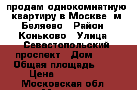 продам однокомнатную квартиру в Москве, м.Беляево › Район ­ Коньково › Улица ­ Севастопольский проспект › Дом ­ 58 › Общая площадь ­ 37 › Цена ­ 6 699 000 - Московская обл., Москва г. Недвижимость » Квартиры продажа   . Московская обл.